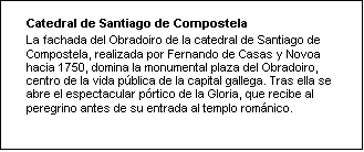 Cuadro de texto: Catedral de Santiago de Compostela
La fachada del Obradoiro de la catedral de Santiago de Compostela, realizada por Fernando de Casas y Novoa hacia 1750, domina la monumental plaza del Obradoiro, centro de la vida pública de la capital gallega. Tras ella se abre el espectacular pórtico de la Gloria, que recibe al peregrino antes de su entrada al templo románico. 

