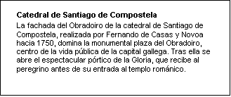 Cuadro de texto: Catedral de Santiago de Compostela
La fachada del Obradoiro de la catedral de Santiago de Compostela, realizada por Fernando de Casas y Novoa hacia 1750, domina la monumental plaza del Obradoiro, centro de la vida pública de la capital gallega. Tras ella se abre el espectacular pórtico de la Gloria, que recibe al peregrino antes de su entrada al templo románico. 

